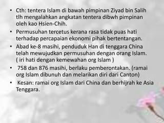 • Cth: tentera Islam di bawah pimpinan Ziyad bin Salih
  tlh mengalahkan angkatan tentera dibwh pimpinan
  oleh kao Hsien-Chih.
• Permusuhan tercetus kerana rasa tidak puas hati
  terhadap percapaian ekonomi pihak bertentangan.
• Abad ke-8 masihi, penduduk Han di tenggara China
  telah mewujudkan permusuhan dengan orang Islam.
  ( iri hati dengan kemewahan org Islam )
• 758 dan 876 masihi, berlaku pemberontakan. (ramai
  org Islam dibunuh dan melarikan diri dari Canton)
• Kesan: ramai org Islam dari China dan berhijrah ke Asia
  Tenggara.
 