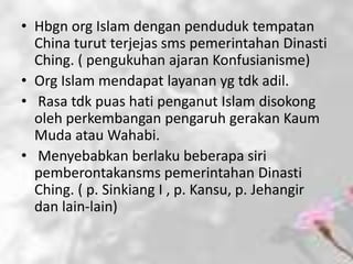 • Hbgn org Islam dengan penduduk tempatan
  China turut terjejas sms pemerintahan Dinasti
  Ching. ( pengukuhan ajaran Konfusianisme)
• Org Islam mendapat layanan yg tdk adil.
• Rasa tdk puas hati penganut Islam disokong
  oleh perkembangan pengaruh gerakan Kaum
  Muda atau Wahabi.
• Menyebabkan berlaku beberapa siri
  pemberontakansms pemerintahan Dinasti
  Ching. ( p. Sinkiang I , p. Kansu, p. Jehangir
  dan lain-lain)
 