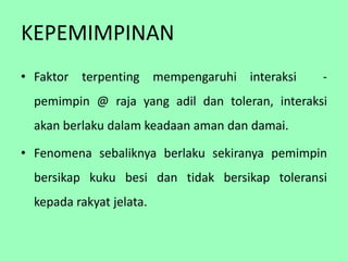 KEPEMIMPINAN
• Faktor terpenting mempengaruhi interaksi       -
  pemimpin @ raja yang adil dan toleran, interaksi
  akan berlaku dalam keadaan aman dan damai.

• Fenomena sebaliknya berlaku sekiranya pemimpin
  bersikap kuku besi dan tidak bersikap toleransi
  kepada rakyat jelata.
 