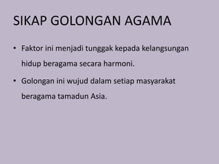SIKAP GOLONGAN AGAMA
• Faktor ini menjadi tunggak kepada kelangsungan
  hidup beragama secara harmoni.

• Golongan ini wujud dalam setiap masyarakat
  beragama tamadun Asia.
 