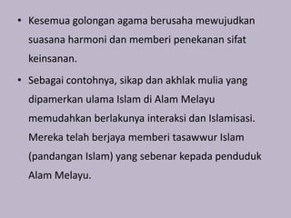 • Kesemua golongan agama berusaha mewujudkan
  suasana harmoni dan memberi penekanan sifat
  keinsanan.
• Sebagai contohnya, sikap dan akhlak mulia yang
  dipamerkan ulama Islam di Alam Melayu
  memudahkan berlakunya interaksi dan Islamisasi.
  Mereka telah berjaya memberi tasawwur Islam
  (pandangan Islam) yang sebenar kepada penduduk
  Alam Melayu.
 