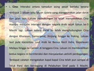 • i. Cina: Interaksi antara tamadun asing pesat berlaku kerana

  terdapat 2 laluan iaitu laluan sutera yang menggunakan jalan darat

  dan jalan laut. Laluan perhubungan ini telah menyebabkan Cina

  mampu menjalin interaksi dengan negara Arab sejak tahun ke-3

  Masihi lagi. Laluan sutera darat ini telah menghubungkan Cina

  dengan Khurasan, Samarqand, Xinjiang hingga ke Peking. Laluan

  laut pula merentasi Laut Arab ke Benua Kecil India, Kepulauan

  Melayu hingga ke Canton di tenggara Cina. Laluan ini membolehkan

  kedua negara ini berinteraksi dan menjalankan aktiviti perdagangan.

  Terdapat catatan mengatakan kapal-kapal Cina telah pun sampai di

  Teluk Parsi dan berdagang di Pelabuhan Siraf pada 5 Masihi.
 