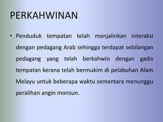 PERKAHWINAN
• Penduduk tempatan telah menjalinkan interaksi
  dengan pedagang Arab sehingga terdapat sebilangan
  pedagang yang telah berkahwin dengan gadis
  tempatan kerana telah bermukim di pelabuhan Alam
  Melayu untuk beberapa waktu sementara menunggu
  peralihan angin monsun.
 