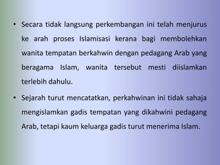 • Secara tidak langsung perkembangan ini telah menjurus
  ke arah proses Islamisasi kerana bagi membolehkan
  wanita tempatan berkahwin dengan pedagang Arab yang
  beragama Islam, wanita tersebut mesti diislamkan
  terlebih dahulu.

• Sejarah turut mencatatkan, perkahwinan ini tidak sahaja
  mengislamkan gadis tempatan yang dikahwini pedagang
  Arab, tetapi kaum keluarga gadis turut menerima Islam.
 