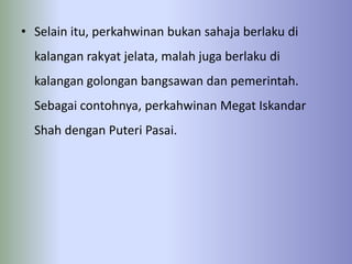• Selain itu, perkahwinan bukan sahaja berlaku di
  kalangan rakyat jelata, malah juga berlaku di
  kalangan golongan bangsawan dan pemerintah.
  Sebagai contohnya, perkahwinan Megat Iskandar
  Shah dengan Puteri Pasai.
 