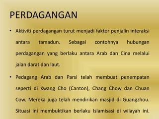 PERDAGANGAN
• Aktiviti perdagangan turut menjadi faktor penjalin interaksi

  antara    tamadun.      Sebagai    contohnya      hubungan

  perdagangan yang berlaku antara Arab dan Cina melalui

  jalan darat dan laut.

• Pedagang Arab dan Parsi telah membuat penempatan

  seperti di Kwang Cho (Canton), Chang Chow dan Chuan

  Cow. Mereka juga telah mendirikan masjid di Guangzhou.

  Situasi ini membuktikan berlaku Islamisasi di wilayah ini.
 