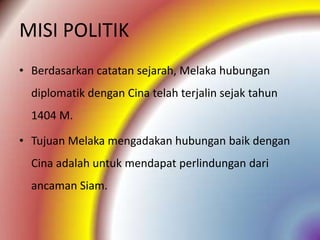 MISI POLITIK
• Berdasarkan catatan sejarah, Melaka hubungan
  diplomatik dengan Cina telah terjalin sejak tahun
  1404 M.

• Tujuan Melaka mengadakan hubungan baik dengan
  Cina adalah untuk mendapat perlindungan dari
  ancaman Siam.
 