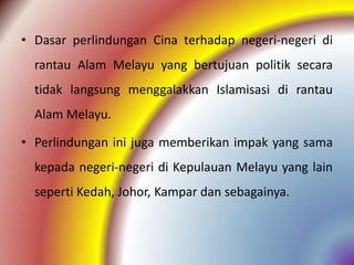 • Dasar perlindungan Cina terhadap negeri-negeri di
  rantau Alam Melayu yang bertujuan politik secara
  tidak langsung menggalakkan Islamisasi di rantau
  Alam Melayu.

• Perlindungan ini juga memberikan impak yang sama
  kepada negeri-negeri di Kepulauan Melayu yang lain
  seperti Kedah, Johor, Kampar dan sebagainya.
 