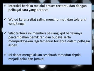  Interaksi berlaku melalui proses tertentu dan dengan
  pelbagai cara yang berbeza.

 Wujud kerana sifat saling menghormati dan toleransi
  yang tinggi.

 Sifat terbuka ini memberi peluang kpd berlakunya
  percambahan pemikiran dan budaya serta
  memperkayakan lagi tamadun tersebut dalam pelbagai
  aspek.

 Ini dapat mengelakkan sesebuah tamadun drpda
  mnjadi beku dan jumud.
 
