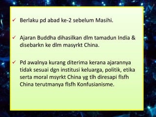  Berlaku pd abad ke-2 sebelum Masihi.


 Ajaran Buddha dihasilkan dlm tamadun India &
  disebarkn ke dlm masyrkt China.

 Pd awalnya kurang diterima kerana ajarannya
  tidak sesuai dgn institusi keluarga, politik, etika
  serta moral msyrkt China yg tlh diresapi flsfh
  China terutmanya flsfh Konfusianisme.
 