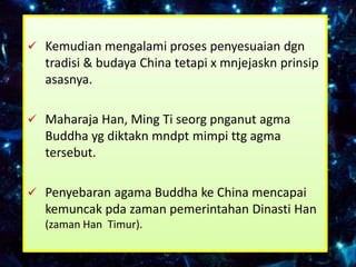  Kemudian mengalami proses penyesuaian dgn
  tradisi & budaya China tetapi x mnjejaskn prinsip
  asasnya.

 Maharaja Han, Ming Ti seorg pnganut agma
  Buddha yg diktakn mndpt mimpi ttg agma
  tersebut.

 Penyebaran agama Buddha ke China mencapai
  kemuncak pda zaman pemerintahan Dinasti Han
  (zaman Han Timur).
 