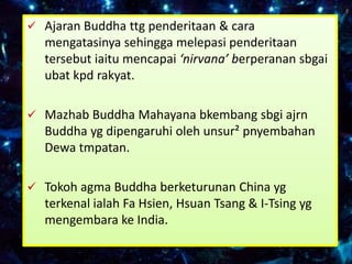  Ajaran Buddha ttg penderitaan & cara
  mengatasinya sehingga melepasi penderitaan
  tersebut iaitu mencapai ‘nirvana’ berperanan sbgai
  ubat kpd rakyat.

 Mazhab Buddha Mahayana bkembang sbgi ajrn
  Buddha yg dipengaruhi oleh unsur² pnyembahan
  Dewa tmpatan.

 Tokoh agma Buddha berketurunan China yg
  terkenal ialah Fa Hsien, Hsuan Tsang & I-Tsing yg
  mengembara ke India.
 