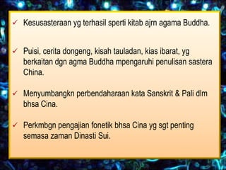  Kesusasteraan yg terhasil sperti kitab ajrn agama Buddha.


 Puisi, cerita dongeng, kisah tauladan, kias ibarat, yg
   berkaitan dgn agma Buddha mpengaruhi penulisan sastera
   China.

 Menyumbangkn perbendaharaan kata Sanskrit & Pali dlm
   bhsa Cina.

 Perkmbgn pengajian fonetik bhsa Cina yg sgt penting
   semasa zaman Dinasti Sui.
 