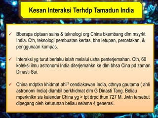 Kesan Interaksi Terhdp Tamadun India


 Bberapa ciptaan sains & teknologi org China bkembang dlm msyrkt
    India. Cth, teknologi pembuatan kertas, bhn letupan, percetakan, &
    penggunaan kompas.

 Interaksi yg turut berlaku ialah melalui usha penterjemahan. Cth, 60
    koleksi ilmu astronomi India diterjemahkn ke dlm bhsa Cina pd zaman
    Dinasti Sui.

 China mdptkn khidmat ahli² cendiakawan India, cthnya gautama ( ahli
    astronomi India) diambil berkhidmat dlm G Dinasti Tang. Beliau
    mperknlkn sis kalendar China yg > tpt drpd thun 727 M. Jwtn tersebut
    dipegang oleh keturunan beliau selama 4 generasi.
 