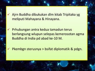  Ajrn Buddha dibukukan dlm kitab Tripitaka yg
   meliputi Mahayana & Hinayana.

 Prhubungan antra kedua tamadun terus
   berlangsung wlupun selepas kemerosotan agma
   Buddha di India pd abad ke-10 M.

 Pkembgn sterusnya > bsifat diplomatik & pdgn.
 