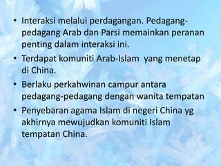 • Interaksi melalui perdagangan. Pedagang-
  pedagang Arab dan Parsi memainkan peranan
  penting dalam interaksi ini.
• Terdapat komuniti Arab-Islam yang menetap
  di China.
• Berlaku perkahwinan campur antara
  pedagang-pedagang dengan wanita tempatan
• Penyebaran agama Islam di negeri China yg
  akhirnya mewujudkan komuniti Islam
  tempatan China.
 
