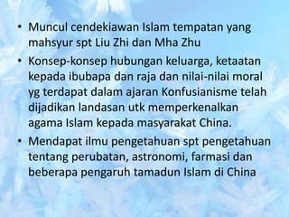 • Muncul cendekiawan Islam tempatan yang
  mahsyur spt Liu Zhi dan Mha Zhu
• Konsep-konsep hubungan keluarga, ketaatan
  kepada ibubapa dan raja dan nilai-nilai moral
  yg terdapat dalam ajaran Konfusianisme telah
  dijadikan landasan utk memperkenalkan
  agama Islam kepada masyarakat China.
• Mendapat ilmu pengetahuan spt pengetahuan
  tentang perubatan, astronomi, farmasi dan
  beberapa pengaruh tamadun Islam di China
 