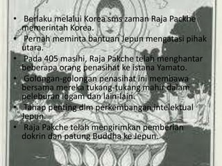 • Berlaku melalui Korea sms zaman Raja Packhe
  memerintah Korea.
• Pernah meminta bantuan Jepun mengatasi pihak
  utara.
• Pada 405 masihi, Raja Pakche telah menghantar
  beberapa orang penasihat ke istana Yamato.
• Golongan-golongan penasihat ini membawa
  bersama mereka tukang-tukang mahir dalam
  peleburan logam dan lain-lain.
• Tahap penting dlm perkembangan intelektual
  Jepun.
• Raja Pakche telah mengirimkan pemberian
  dokrin dan patung Buddha ke Jepun.
 