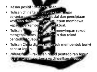 • Kesan positif : sistem tulisan
• Tulisan china telah digunakan sebagai
  perantaraan komunikasi sosial dan penciptaan
  kesenian dalam masyarakat Jepun membawa
  kepada perkembangan intelektual.
• Tulisan ini digunakan untuk menyimpan rekod
  mengenai mitos agama Shinto dan rekod
  pentadbiran Jepun.
• Tulisan China digunakan untuk membentuk bunyi
  bahasa Jepun.
• Nihonshoki – rakaman rekod pentadbiran Jepun
  adalah tulisan pertama yg dihasilkan di Jepun
 