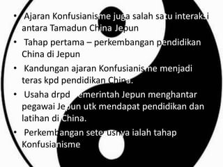 • Ajaran Konfusianisme juga salah satu interaksi
  antara Tamadun China-Jepun
• Tahap pertama – perkembangan pendidikan
  China di Jepun
• Kandungan ajaran Konfusianisme menjadi
  teras kpd pendidikan China.
• Usaha drpd pemerintah Jepun menghantar
  pegawai Jepun utk mendapat pendidikan dan
  latihan di China.
• Perkembangan seterusnya ialah tahap Neo-
  Konfusianisme.
 