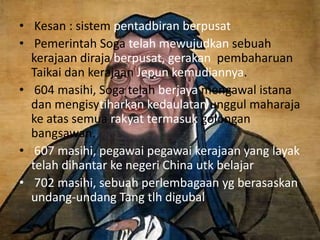 • Kesan : sistem pentadbiran berpusat
• Pemerintah Soga telah mewujudkan sebuah
  kerajaan diraja berpusat, gerakan pembaharuan
  Taikai dan kerajaan Jepun kemudiannya.
• 604 masihi, Soga telah berjaya mengawal istana
  dan mengisytiharkan kedaulatan unggul maharaja
  ke atas semua rakyat termasuk golongan
  bangsawan.
• 607 masihi, pegawai pegawai kerajaan yang layak
  telah dihantar ke negeri China utk belajar
• 702 masihi, sebuah perlembagaan yg berasaskan
  undang-undang Tang tlh digubal
 