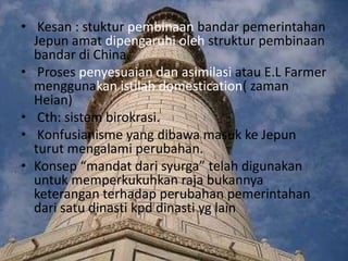 • Kesan : stuktur pembinaan bandar pemerintahan
  Jepun amat dipengaruhi oleh struktur pembinaan
  bandar di China.
• Proses penyesuaian dan asimilasi atau E.L Farmer
  menggunakan istilah domestication( zaman
  Heian)
• Cth: sistem birokrasi.
• Konfusianisme yang dibawa masuk ke Jepun
  turut mengalami perubahan.
• Konsep “mandat dari syurga” telah digunakan
  untuk memperkukuhkan raja bukannya
  keterangan terhadap perubahan pemerintahan
  dari satu dinasti kpd dinasti yg lain
 