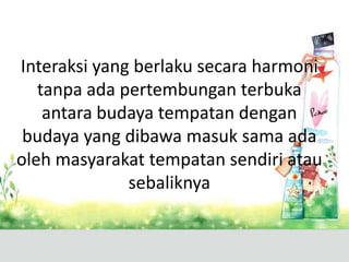Interaksi yang berlaku secara harmoni
   tanpa ada pertembungan terbuka
    antara budaya tempatan dengan
 budaya yang dibawa masuk sama ada
oleh masyarakat tempatan sendiri atau
              sebaliknya
 