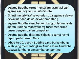 • Agama Buddha turut mengalami asmilasi dgn
  agama asal org Jepun iaitu Shinto.
• Shinti mengiktiraf kewujudan dua agama ( dewa-
  dewa luar dan dewa-dewa tempatan )
• Agama Buddha yang berkembang di Jepun ialah
  ajaran Buddha Mahayana yg turut menerima
  unsur penyembahan tempatan.
• Agama Buddha diterima sebagai agama rasmi
  Jepun pada zaman Nara.
• Abad ke-10, ajaran Buddha yang berkembang
  ialah yang mementingkan Amida atau Amitabha
  sebagai lambang penyembahan penting.
 