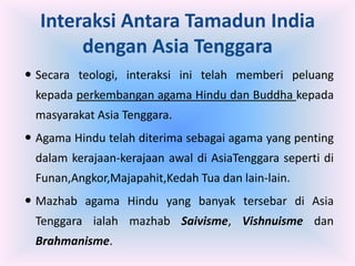 Interaksi Antara Tamadun India
       dengan Asia Tenggara
 Secara teologi, interaksi ini telah memberi peluang
 kepada perkembangan agama Hindu dan Buddha kepada
 masyarakat Asia Tenggara.
 Agama Hindu telah diterima sebagai agama yang penting
 dalam kerajaan-kerajaan awal di AsiaTenggara seperti di
 Funan,Angkor,Majapahit,Kedah Tua dan lain-lain.
 Mazhab agama Hindu yang banyak tersebar di Asia
 Tenggara ialah mazhab Saivisme, Vishnuisme dan
 Brahmanisme.
 