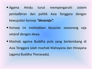  Agama   Hindu    turut     mempengaruhi   sistem
 pentadbiran dan politik Asia Tenggara dengan
 kewujudan konsep “devaraja”.

 Konsep ini meletakkan kesucian seseorang raja
 setaraf dengan dewa.

 Mazhab agama Buddha pula yang berkembang di
 Asia Tenggara ialah mazhab Mahayana dan Hinayana
 (agama Buddha Theravada).
 