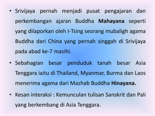 • Srivijaya pernah menjadi pusat pengajaran dan
  perkembangan ajaran Buddha Mahayana seperti
  yang dilaporkan oleh I-Tsing seorang mubaligh agama
  Buddha dari China yang pernah singgah di Srivijaya
  pada abad ke-7 masihi.
• Sebahagian besar penduduk tanah besar Asia
  Tenggara iaitu di Thailand, Myanmar, Burma dan Laos
  menerima agama dari Mazhab Buddha Hinayana.
• Kesan interaksi : Kemunculan tulisan Sanskrit dan Pali
  yang berkembang di Asia Tenggara.
 