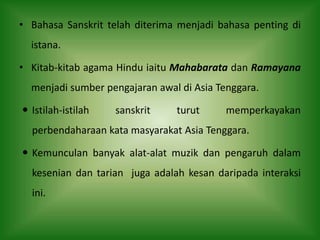 • Bahasa Sanskrit telah diterima menjadi bahasa penting di
  istana.

• Kitab-kitab agama Hindu iaitu Mahabarata dan Ramayana
  menjadi sumber pengajaran awal di Asia Tenggara.

 Istilah-istilah   sanskrit    turut      memperkayakan
  perbendaharaan kata masyarakat Asia Tenggara.

 Kemunculan banyak alat-alat muzik dan pengaruh dalam
  kesenian dan tarian juga adalah kesan daripada interaksi
  ini.
 