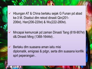  Hbungan AT & China berlaku sejak G Funan pd abad
   ke-3 M. Disebut dlm rekod dinasti Qin(201-
   206M), Han(206-220M) & Wu(222-280M).

 Mncapai kemuncak pd zaman Dinasti Tang (618-907M)
  d& Dinasti Ming (1368-1644M) .

 Berlaku dlm suasana aman iaitu misi
   diplomatik, emigrasi & pdgn, serta dlm suasana konflik
   sprt peperangan .
 