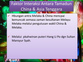 Faktor Interaksi Antara Tamadun
       China & Asia Tenggara
 Hbungan antra Melaka & China mencpai
  kemuncak semasa zaman kesultanan Melayu
  Melaka melalui pengutusan wakil China &
  Melaka.

 Melalui pkahwinan puteri Hang Li Po dgn Sultan
  Mansyur Syah.
 