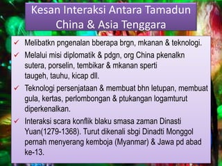 Kesan Interaksi Antara Tamadun
         China & Asia Tenggara
 Melibatkn pngenalan bberapa brgn, mkanan & teknologi.
 Melalui misi diplomatik & pdgn, org China pkenalkn
  sutera, porselin, tembikar & mkanan sperti
  taugeh, tauhu, kicap dll.
 Teknologi persenjataan & membuat bhn letupan, membuat
  gula, kertas, perlombongan & ptukangan logamturut
  diperkenalkan.
 Interaksi scara konflik blaku smasa zaman Dinasti
  Yuan(1279-1368). Turut dikenali sbgi Dinadti Monggol
  pernah menyerang kemboja (Myanmar) & Jawa pd abad
  ke-13.
 