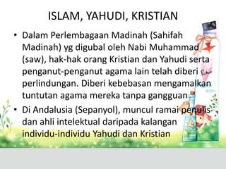 ISLAM, YAHUDI, KRISTIAN
• Dalam Perlembagaan Madinah (Sahifah
  Madinah) yg digubal oleh Nabi Muhammad
  (saw), hak-hak orang Kristian dan Yahudi serta
  penganut-penganut agama lain telah diberi
  perlindungan. Diberi kebebasan mengamalkan
  tuntutan agama mereka tanpa gangguan
• Di Andalusia (Sepanyol), muncul ramai penulis
  dan ahli intelektual daripada kalangan
  individu-individu Yahudi dan Kristian
 
