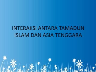 INTERAKSI ANTARA TAMADUN
 ISLAM DAN ASIA TENGGARA
 