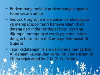 • Berkembang melalui perkembangan agama
  Islam secara aman
• Snouck Hurgronje merupakan cendiakiawan
  yg mempelopori teori bahawa Islam di AT
  datang dari India (terdapat batu nisan yg
  dijumpai mempunyai corak yg sama ukiran
  dengan batu nisan di Cambay/ Kembayat di
  Gujerat
• Teori kedatangan Islam dari China mengaitkan
  AT dengan kewujudan komuniti China-Islam di
  China sejak abad ke-7 M (S. Q. Fatimi)
 