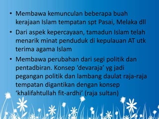 • Membawa kemunculan beberapa buah
  kerajaan Islam tempatan spt Pasai, Melaka dll
• Dari aspek kepercayaan, tamadun Islam telah
  menarik minat penduduk di kepulauan AT utk
  terima agama Islam
• Membawa perubahan dari segi politik dan
  pentadbiran. Konsep ‘devaraja’ yg jadi
  pegangan politik dan lambang daulat raja-raja
  tempatan digantikan dengan konsep
  ‘khalifahtullah fit-ardhi’ (raja sultan)
 