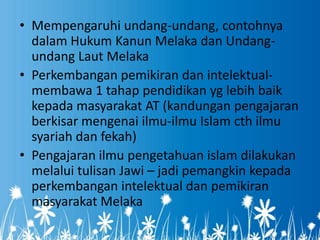 • Mempengaruhi undang-undang, contohnya
  dalam Hukum Kanun Melaka dan Undang-
  undang Laut Melaka
• Perkembangan pemikiran dan intelektual-
  membawa 1 tahap pendidikan yg lebih baik
  kepada masyarakat AT (kandungan pengajaran
  berkisar mengenai ilmu-ilmu Islam cth ilmu
  syariah dan fekah)
• Pengajaran ilmu pengetahuan islam dilakukan
  melalui tulisan Jawi – jadi pemangkin kepada
  perkembangan intelektual dan pemikiran
  masyarakat Melaka
 