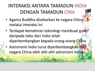 INTERAKSI ANTARA TAMADUN INDIA
      DENGAN TAMADUN CINA
• Agama Buddha disebarkan ke negara China
  melalui interaksi ini
• Terdapat kemahiran teknologi membuat gula
  daripada tebu dari India telah
  diperkembangkan kepada orang-orang China
• Astronomi India turut diperkembangkan di
  negara China oleh ahli-ahli astronomi India
 