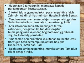 • Hubungan 2 tamadun ini membawa kepada
  perkembangan kesusasteraan.
• 2 tokoh Islam yg memainkan peranan penting ialah
  Zain-ul- ‘ Abidin dr Kashmir dan Husain Shah dr Bengal.
• Cendiakawan Islam mempelajari mengenai yoga dan
  Vedanta serta ilmu perubatan dan astrologi India.
• Ahli astronomi India tlh meminjam terma
  astronomi, pengiraan latitud dan longitud
  bumi, pengiraan kalendar, bdg horoskop yg dikenali
  sbgi Tajik dn bdg perubatan.
• Sms zaman pemerintahan kesultanan Delhi bhs Urdu
  tlh wujud hasil percampuran antara bhs-bhs
  Hindi, Parsi, Arab dan Turki.
• Salah satu lambang penting interaksi antara Tamadun
  Islam dengan India.
 