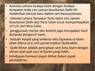 • Asimilasi antara budaya Islam dengan budaya
  tempatan India sms zaman kesultanan Delhi tlh
  melahirkan bentuk baru dalam seni kesusasteraan.
• Interaksi antara Tamadun Turki-Islam sms zaman
  Kesultanan Delhi dan Parsi-Islam turut memperkayakan
  ciri-ciri seni bina India.
• penggunaan mortar dan konkrit juga merupakan hasil
  daripada pengaruh Islam.
• Sebuah masjid yang terkenal iaitu Quwwat-ul Islam
  telah dibina sms zmn pemerintahan Qutbuddin.
• Qutb-Minar adalah penciptaan seni bina Islam dengan
  ukiran ayat-ayat suci al-Quran yang indah.
• Kehidupan harmoni dapat dilihat dalam aspek
  pentabdiran.
 