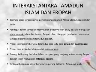 INTERAKSI ANTARA TAMADUN
         ISLAM DAN EROPAH
 Bermula sejak terbentuknya pemerintahan Islam di Afrika Utara, Sepanyol dan
  Sicily.

 Pendapat tokoh tamadun menyatakan Sepanyol dan Sicily adalah merupakan
  pintu masuk Islam ke benua Eropah dan dianggap jambatan kemasukan
  tamadun Islam ke dalam tamadun Eropah.

 Proses interaksi ini berlaku dalam dua cara iaitu cara aman dan peperangan.

 Proses cara aman berlaku melalui perdagangan.

 Perang Salib yang berlaku dalam tempoh yang panjang antara orang Eropah
  dengan Islam merupakan interaksi konflik.

 Terdapat beberapa faktor berlakunya perang Salib ini. Antaranya ialah:
 