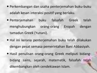  Perkembangan dan usaha penterjemahan buku-buku
 adalah kesan interaksi positif yang berlaku.
 Penterjemahan     buku     falsafah     Greek    telah
 menghubungkan       orang-orang        Eropah    dengan
 tamadun Greek (Yunani).
 Hal ini kerana penterjemahan buku telah dilakukan
 dengan pesat semasa pemerintahan Bani Abbasiyah.
 Hasil penulisan orang-orang Greek meliputi bidang-
 bidang sains, sejarah, matematik, falsafah telah
 dikembangkan oleh cendekiawan Islam.
 