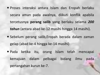  Proses interaksi antara Islam dan Eropah berlaku
 secara aman pada awalnya, diikuti konflik apabila
 tercetusnya perang salib yang berlaku selama 200
 tahun (antara abad ke-12 masihi hingga 14 masihi).

 Sebelum perang salib,Eropah berada dalam zaman
 gelap (abad ke-4 hingga ke-14 masihi)

 Pada ketika itu, orang Islam telah mencapai
 kemajuan    dalam   pelbagai   bidang   ilmu   pada
 pertangahan kurun ke-7.
 