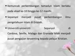  Kemuncak perkembangan tamadun Islam berlaku
  pada abad ke-10 hingga ke-12 masihi.

 Sepanyol    menjadi     pusat   perkembangan     ilmu
  pengetahuan Islam di Eropah.

 Universiti-universiti           Sepanyol              di
  Cordova, Seville, Malaga dan Granada telah menjadi
  pusat pengajian terpenting kepada pelajar Kristian.
 