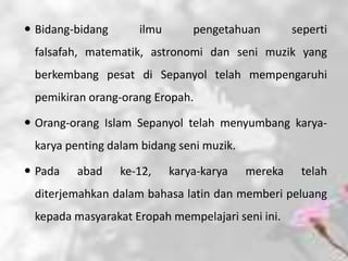  Bidang-bidang      ilmu       pengetahuan        seperti
 falsafah, matematik, astronomi dan seni muzik yang
 berkembang pesat di Sepanyol telah mempengaruhi
 pemikiran orang-orang Eropah.

 Orang-orang Islam Sepanyol telah menyumbang karya-
 karya penting dalam bidang seni muzik.

 Pada   abad     ke-12,    karya-karya   mereka    telah
 diterjemahkan dalam bahasa latin dan memberi peluang
 kepada masyarakat Eropah mempelajari seni ini.
 