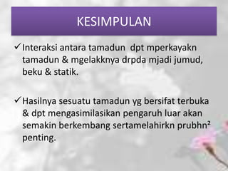 KESIMPULAN
Interaksi antara tamadun dpt mperkayakn
 tamadun & mgelakknya drpda mjadi jumud,
 beku & statik.

Hasilnya sesuatu tamadun yg bersifat terbuka
 & dpt mengasimilasikan pengaruh luar akan
 semakin berkembang sertamelahirkn prubhn²
 penting.
 