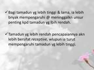 Bagi tamadun yg lebih tinggi & lama, ia lebih
 bnyak mempengaruhi @ meninggalkn unsur
 penting kpd tamadun yg lbih rendah.

Tamadun yg lebih rendah pencapaiannya akn
 lebih bersifat receptive, wlupun ia turut
 mempengaruhi tamadun yg lebih tinggi.
 